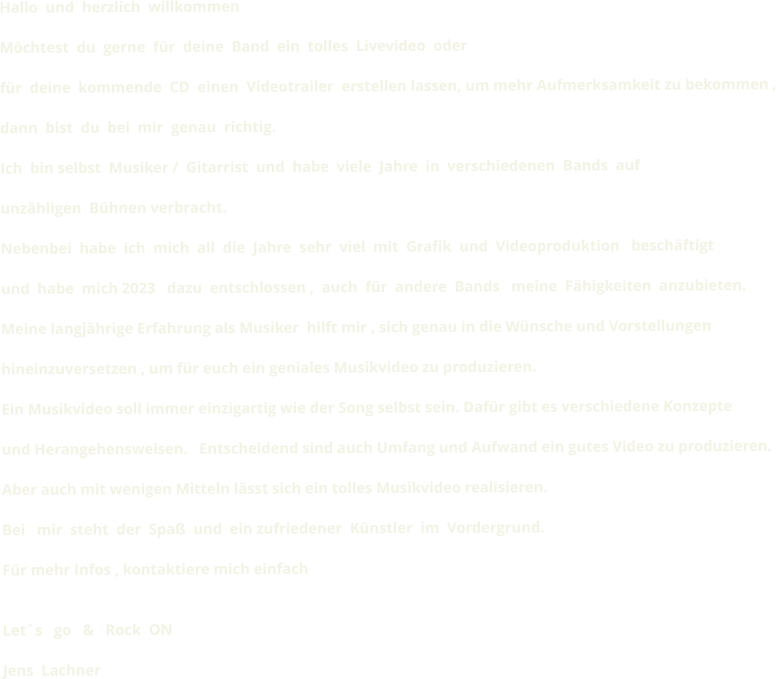 Hallo  und  herzlich  willkommen    Möchtest  du  gerne  für  deine  Band  ein  tolles  Livevideo  oder  für  deine  kommende  CD  einen  Videotrailer  erstellen lassen, um mehr Aufmerksamkeit zu bekommen ,  dann  bist  du  bei  mir  genau  richtig.  Ich  bin selbst  Musiker /  Gitarrist  und  habe  viele  Jahre  in  verschiedenen  Bands  auf  unzähligen  Bühnen verbracht.  Nebenbei  habe  ich  mich  all  die  Jahre  sehr  viel  mit  Grafik  und  Videoproduktion   beschäftigt  und  habe  mich 2023   dazu  entschlossen ,  auch  für  andere  Bands   meine  Fähigkeiten  anzubieten.  Meine langjährige Erfahrung als Musiker  hilft mir , sich genau in die Wünsche und Vorstellungen  hineinzuversetzen , um für euch ein geniales Musikvideo zu produzieren.  Ein Musikvideo soll immer einzigartig wie der Song selbst sein. Dafür gibt es verschiedene Konzepte  und Herangehensweisen.   Entscheidend sind auch Umfang und Aufwand ein gutes Video zu produzieren.  Aber auch mit wenigen Mitteln lässt sich ein tolles Musikvideo realisieren.  Bei   mir  steht  der  Spaß  und  ein zufriedener  Künstler  im  Vordergrund.  Für mehr Infos , kontaktiere mich einfach    Let´s   go   &   Rock  ON   Jens  Lachner